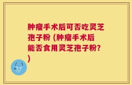 肿瘤手术后可否吃灵芝孢子粉 (肿瘤手术后能否食用灵芝孢子粉？)