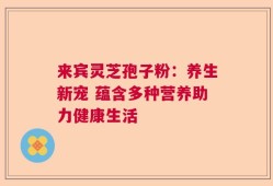 来宾灵芝孢子粉：养生新宠 蕴含多种营养助力健康生活