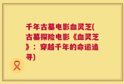 千年古墓电影血灵芝(古墓探险电影《血灵芝》：穿越千年的命运追寻)