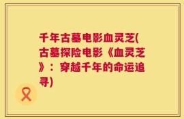 千年古墓电影血灵芝(古墓探险电影《血灵芝》：穿越千年的命运追寻)