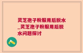 灵芝孢子粉服用后脱水_灵芝孢子粉服用后脱水问题探讨