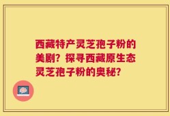 西藏特产灵芝孢子粉的美剧？探寻西藏原生态灵芝孢子粉的奥秘？