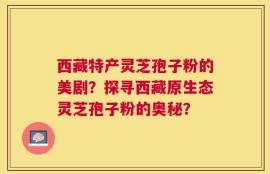西藏特产灵芝孢子粉的美剧？探寻西藏原生态灵芝孢子粉的奥秘？