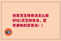 创意灵芝排骨汤怎么做好吃(灵芝排骨汤，营养美味的家常汤！)