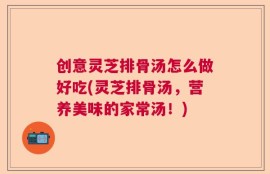 创意灵芝排骨汤怎么做好吃(灵芝排骨汤，营养美味的家常汤！)