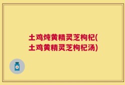 土鸡炖黄精灵芝枸杞(土鸡黄精灵芝枸杞汤)