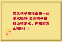灵芝孢子粉和山楂一起泡水喝吗(灵芝孢子粉和山楂泡水，你知道怎么喝吗？)