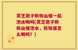 灵芝孢子粉和山楂一起泡水喝吗(灵芝孢子粉和山楂泡水，你知道怎么喝吗？)