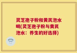 灵芝孢子粉和黄芪泡水喝(灵芝孢子粉与黄芪泡水：养生的好选择)
