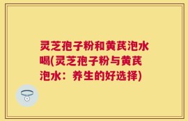 灵芝孢子粉和黄芪泡水喝(灵芝孢子粉与黄芪泡水：养生的好选择)