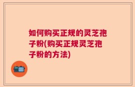 如何购买正规的灵芝孢子粉(购买正规灵芝孢子粉的方法)