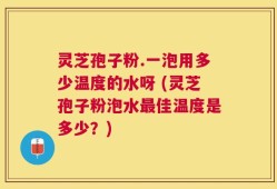 灵芝孢子粉.一泡用多少温度的水呀 (灵芝孢子粉泡水最佳温度是多少？)