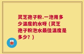 灵芝孢子粉.一泡用多少温度的水呀 (灵芝孢子粉泡水最佳温度是多少？)
