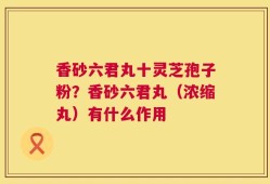 香砂六君丸十灵芝孢子粉？香砂六君丸（浓缩丸）有什么作用