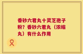 香砂六君丸十灵芝孢子粉？香砂六君丸（浓缩丸）有什么作用