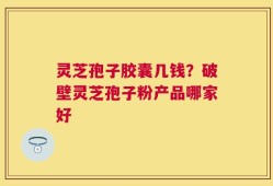 灵芝孢子胶囊几钱？破壁灵芝孢子粉产品哪家好