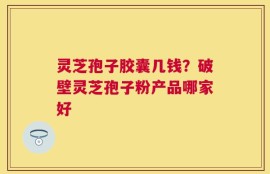 灵芝孢子胶囊几钱？破壁灵芝孢子粉产品哪家好