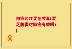 肺癌能吃灵芝胶囊(灵芝胶囊对肺癌有益吗？)