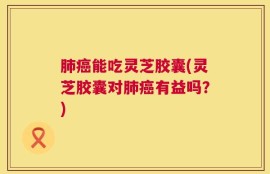 肺癌能吃灵芝胶囊(灵芝胶囊对肺癌有益吗？)