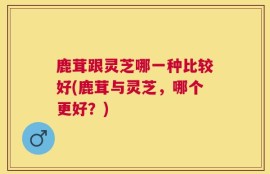 鹿茸跟灵芝哪一种比较好(鹿茸与灵芝，哪个更好？)