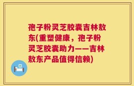 孢子粉灵芝胶囊吉林敖东(重塑健康，孢子粉灵芝胶囊助力——吉林敖东产品值得信赖)
