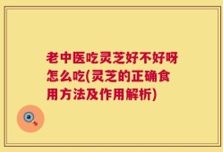 老中医吃灵芝好不好呀怎么吃(灵芝的正确食用方法及作用解析)