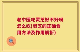 老中医吃灵芝好不好呀怎么吃(灵芝的正确食用方法及作用解析)