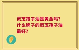 灵芝孢子油是黄金吗？什么牌子的灵芝孢子油最好？