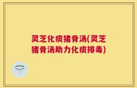 灵芝化痰猪骨汤(灵芝猪骨汤助力化痰排毒)
