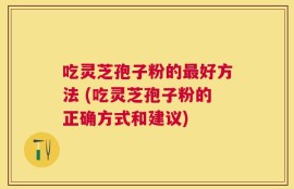 吃灵芝孢子粉的最好方法 (吃灵芝孢子粉的正确方式和建议)