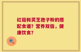 红菇和灵芝孢子粉的搭配食谱？营养双倍，健康饮食？