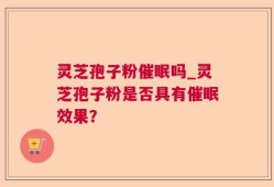 灵芝孢子粉催眠吗_灵芝孢子粉是否具有催眠效果？