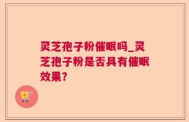 灵芝孢子粉催眠吗_灵芝孢子粉是否具有催眠效果？