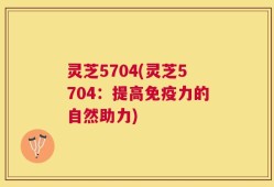 灵芝5704(灵芝5704：提高免疫力的自然助力)