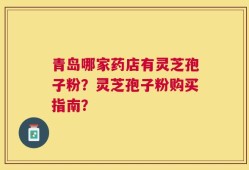 青岛哪家药店有灵芝孢子粉？灵芝孢子粉购买指南？