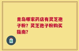 青岛哪家药店有灵芝孢子粉？灵芝孢子粉购买指南？
