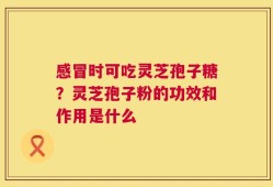 感冒时可吃灵芝孢子糖？灵芝孢子粉的功效和作用是什么