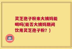 灵芝孢子粉来大姨妈能喝吗(能否大姨妈期间饮用灵芝孢子粉？)