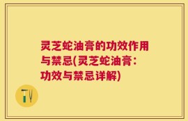 灵芝蛇油膏的功效作用与禁忌(灵芝蛇油膏：功效与禁忌详解)
