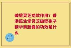 破壁灵芝功效作用？香港懿生堂灵芝破壁孢子精华素胶囊的功效是什么
