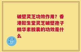 破壁灵芝功效作用？香港懿生堂灵芝破壁孢子精华素胶囊的功效是什么
