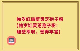 帕岁红破壁灵芝孢子粉(帕岁红灵芝孢子粉：破壁萃取，营养丰富)