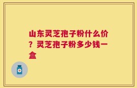 山东灵芝孢子粉什么价？灵芝孢子粉多少钱一盒