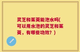 灵芝和茱萸能泡水吗(可以用水泡的灵芝和茱萸，有哪些功效？)