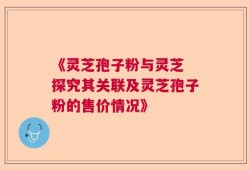 《灵芝孢子粉与灵芝 探究其关联及灵芝孢子粉的售价情况》