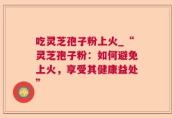 吃灵芝孢子粉上火_“灵芝孢子粉：如何避免上火，享受其健康益处”