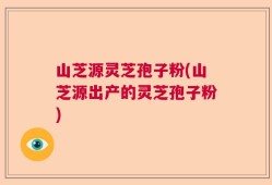 山芝源灵芝孢子粉(山芝源出产的灵芝孢子粉)