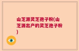 山芝源灵芝孢子粉(山芝源出产的灵芝孢子粉)