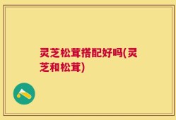 灵芝松茸搭配好吗(灵芝和松茸)