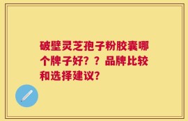 破壁灵芝孢子粉胶囊哪个牌子好？？品牌比较和选择建议？
